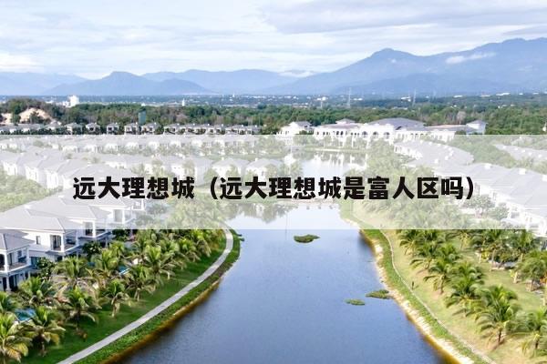 远大理想城(远大理想城是富人区吗)